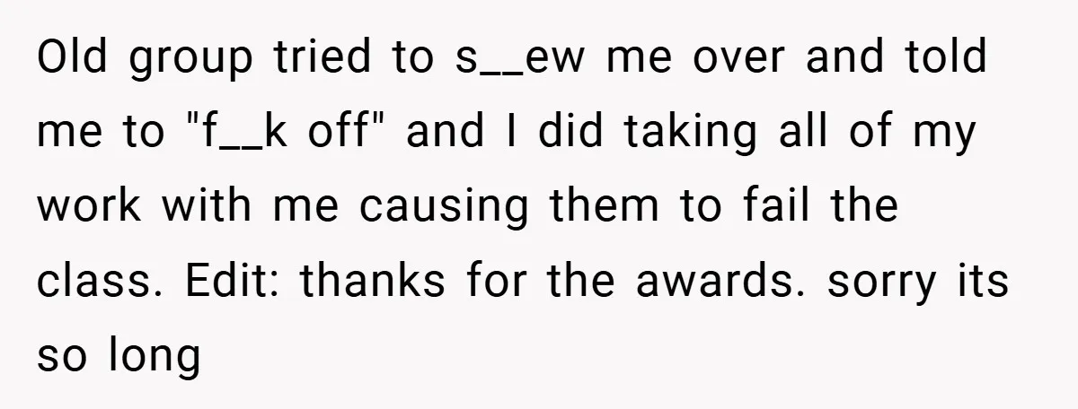 Old group tried to s__ew me over and told me to "f__k off" and I did taking all of my work with me causing them to fail the class. Edit:...