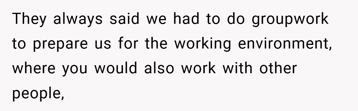 They always said we had to do groupwork to prepare us for the working environment, where you would also work with other people,