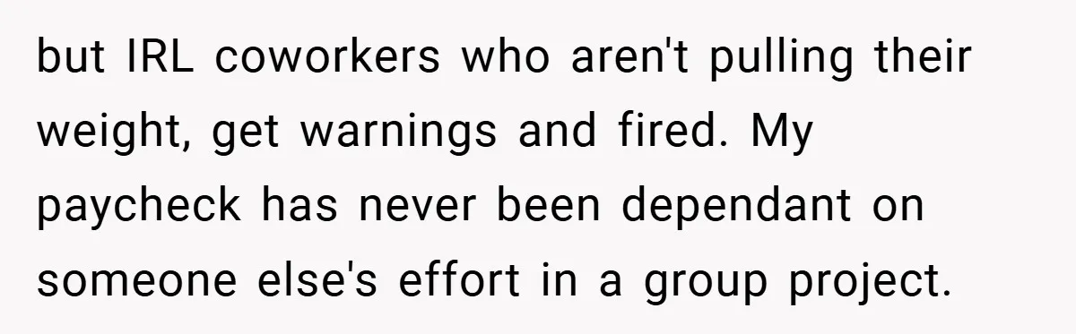 but IRL coworkers who aren't pulling their weight, get warnings and fired. My paycheck has never been dependant on someone else's effort in a group project.