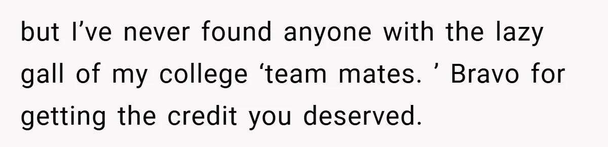 but I’ve never found anyone with the lazy gall of my college ‘team mates. ’ Bravo for getting the credit you deserved.