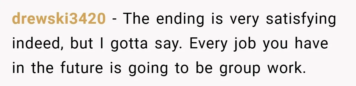 drewski3420 − The ending is very satisfying indeed, but I gotta say. Every job you have in the future is going to be group work.