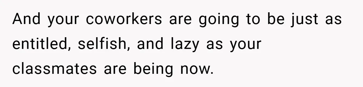 And your coworkers are going to be just as entitled, selfish, and lazy as your classmates are being now.