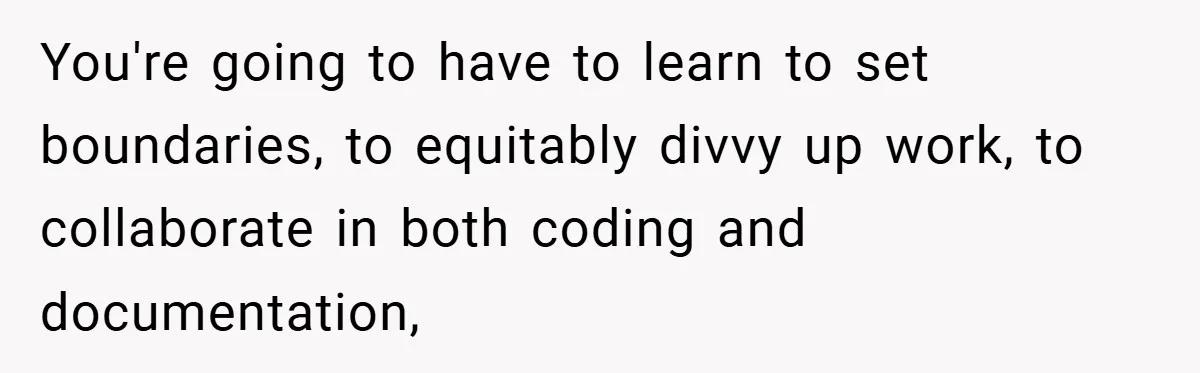 You're going to have to learn to set boundaries, to equitably divvy up work, to collaborate in both coding and documentation,