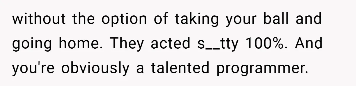 without the option of taking your ball and going home. They acted s__tty 100%. And you're obviously a talented programmer.