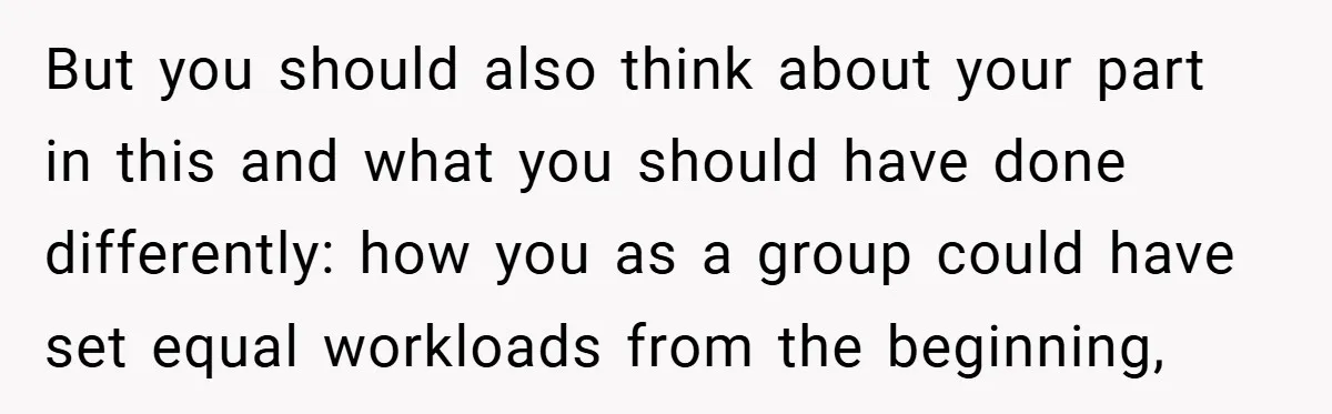 But you should also think about your part in this and what you should have done differently: how you as a group could have set equal workloads from the beginning,