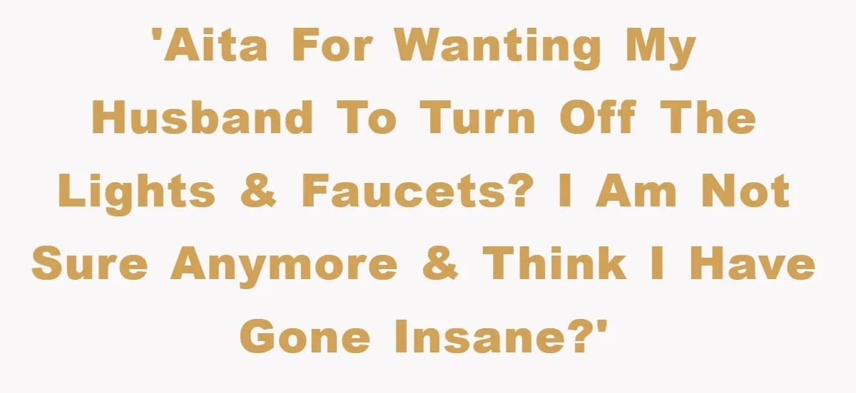 'AITA for wanting my husband to turn off the lights & faucets? I am not sure anymore & think I have gone insane?'