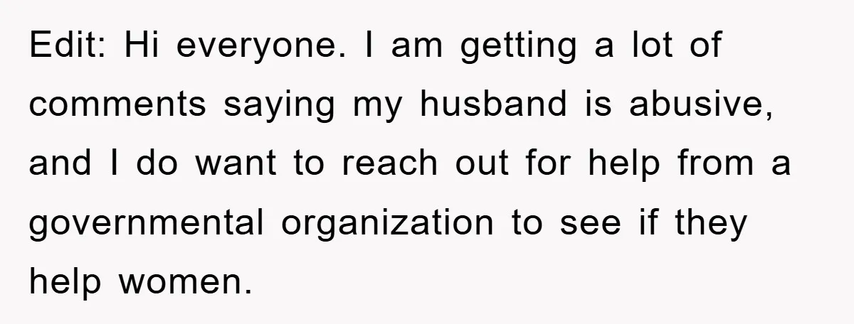 Edit: Hi everyone. I am getting a lot of comments saying my husband is abusive, and I do want to reach out for help from a governmental organization to see...