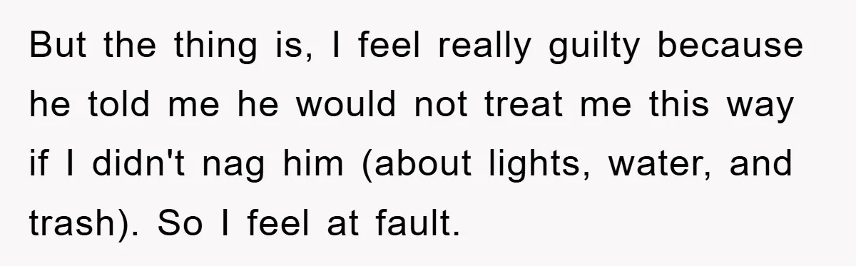 But the thing is, I feel really guilty because he told me he would not treat me this way if I didn't nag him (about lights, water, and trash). So...
