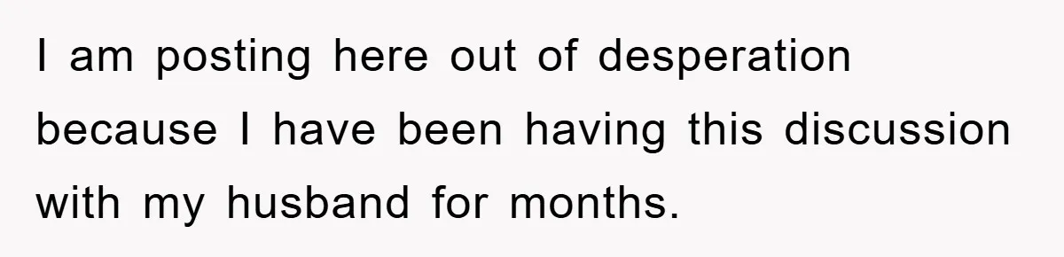 I am posting here out of desperation because I have been having this discussion with my husband for months.