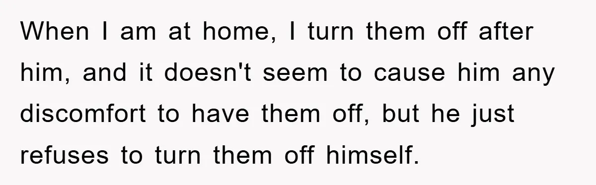 When I am at home, I turn them off after him, and it doesn't seem to cause him any discomfort to have them off, but he just refuses to turn...
