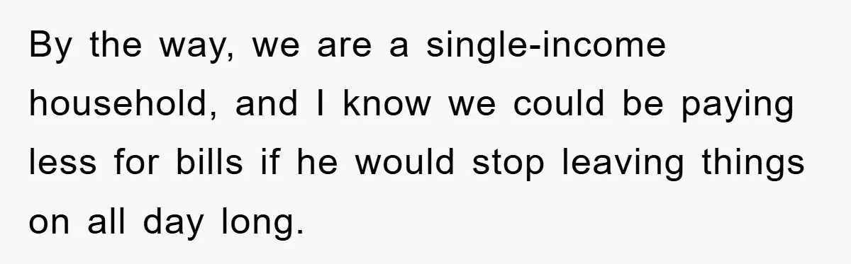 By the way, we are a single-income household, and I know we could be paying less for bills if he would stop leaving things on all day long.
