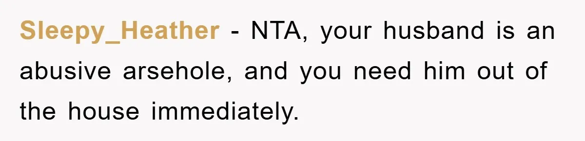Sleepy_Heather − NTA, your husband is an abusive arsehole, and you need him out of the house immediately.
