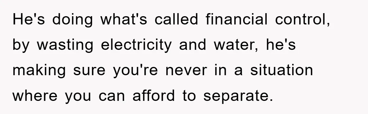 He's doing what's called financial control, by wasting electricity and water, he's making sure you're never in a situation where you can afford to separate.