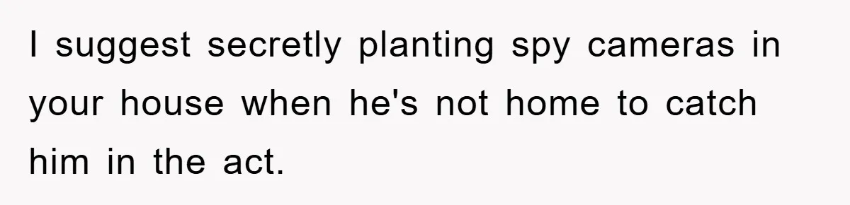I suggest secretly planting spy cameras in your house when he's not home to catch him in the act.