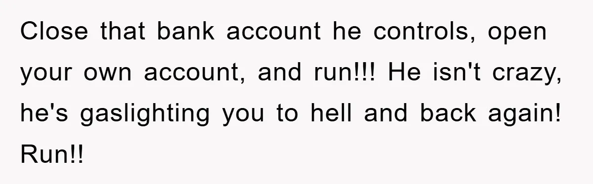 Close that bank account he controls, open your own account, and run!!! He isn't crazy, he's gaslighting you to hell and back again! Run!!