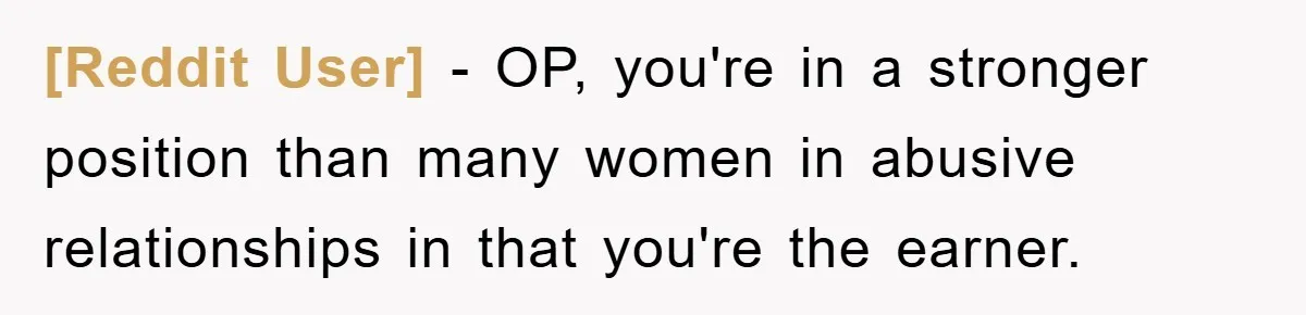 [Reddit User] − OP, you're in a stronger position than many women in abusive relationships in that you're the earner.