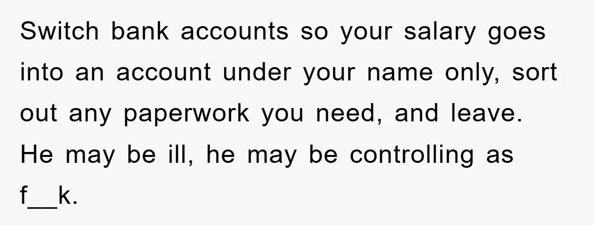 Switch bank accounts so your salary goes into an account under your name only, sort out any paperwork you need, and leave. He may be ill, he may be controlling...