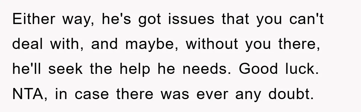 Either way, he's got issues that you can't deal with, and maybe, without you there, he'll seek the help he needs. Good luck. NTA, in case there was ever any...