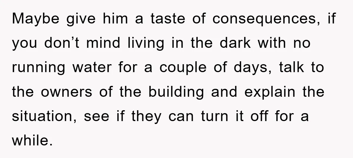 Maybe give him a taste of consequences, if you don’t mind living in the dark with no running water for a couple of days, talk to the owners of the...