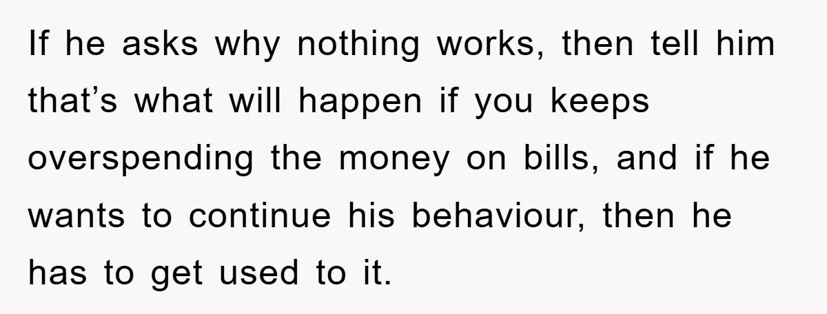 If he asks why nothing works, then tell him that’s what will happen if you keeps overspending the money on bills, and if he wants to continue his behaviour, then...