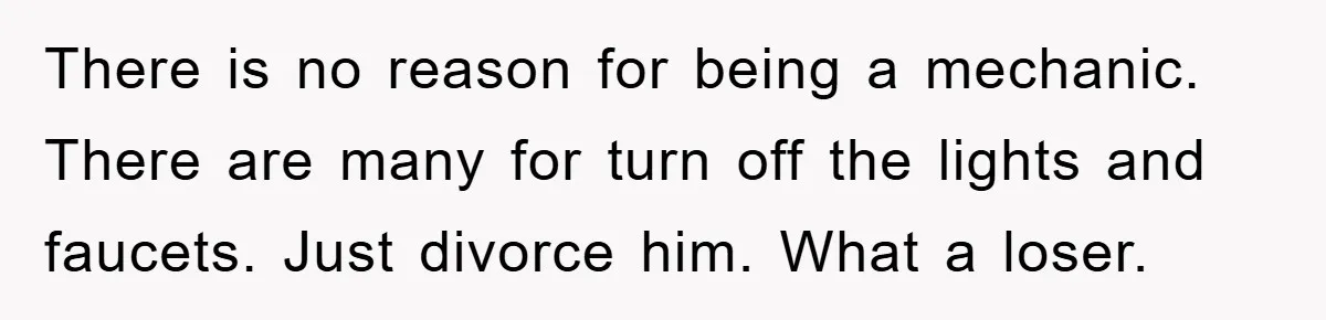 There is no reason for being a mechanic. There are many for turn off the lights and faucets. Just divorce him. What a loser.