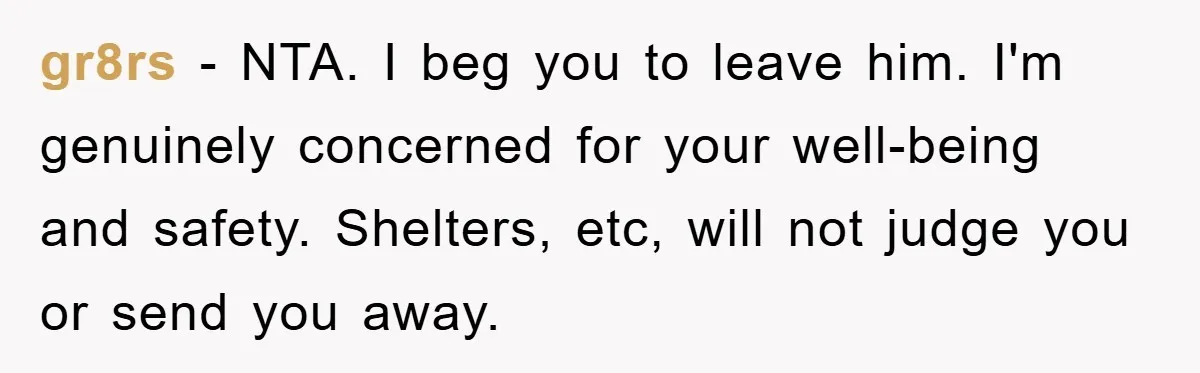 gr8rs − NTA. I beg you to leave him. I'm genuinely concerned for your well-being and safety. Shelters, etc, will not judge you or send you away.