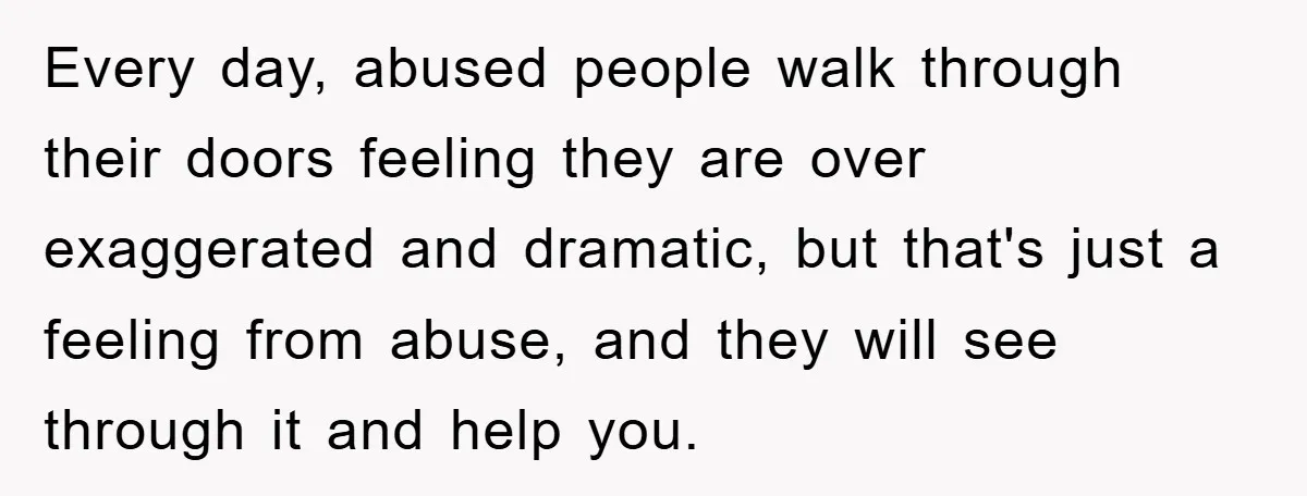 Every day, abused people walk through their doors feeling they are over exaggerated and dramatic, but that's just a feeling from abuse, and they will see through it and help...