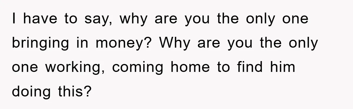 I have to say, why are you the only one bringing in money? Why are you the only one working, coming home to find him doing this?