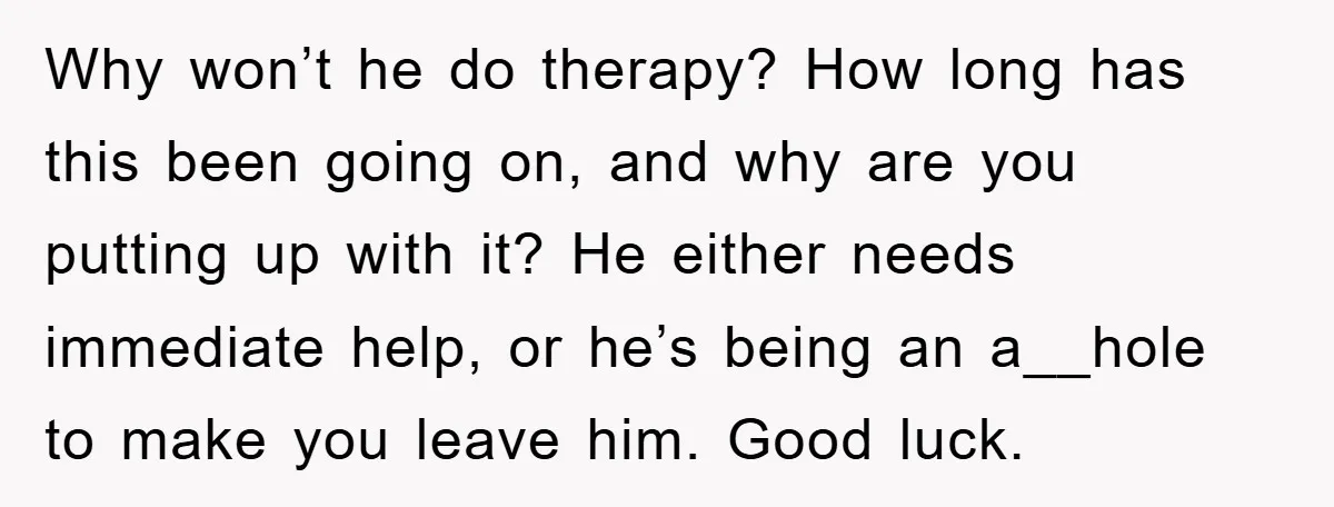 Why won’t he do therapy? How long has this been going on, and why are you putting up with it? He either needs immediate help, or he’s being an a__hole...