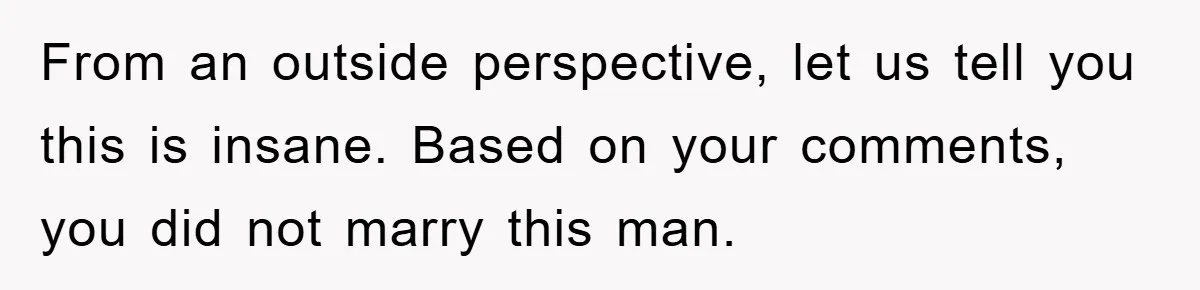 From an outside perspective, let us tell you this is insane. Based on your comments, you did not marry this man.