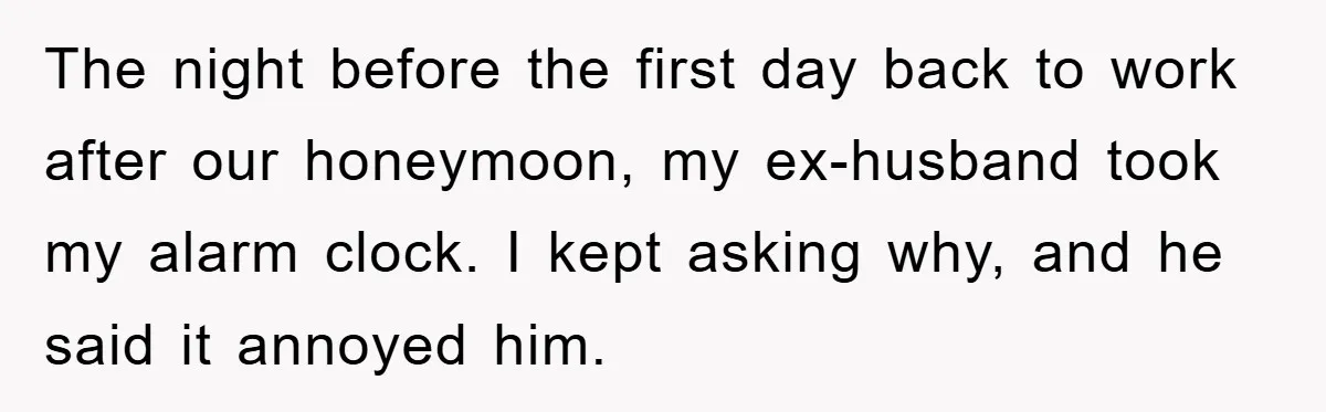 The night before the first day back to work after our honeymoon, my ex-husband took my alarm clock. I kept asking why, and he said it annoyed him.