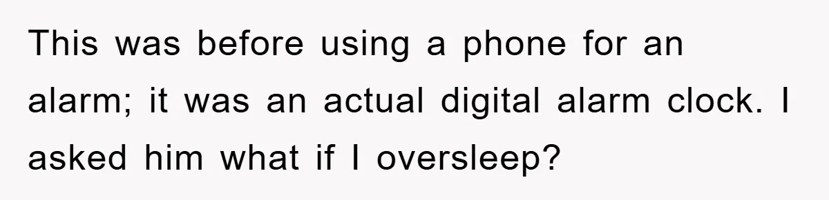 This was before using a phone for an alarm; it was an actual digital alarm clock. I asked him what if I oversleep?