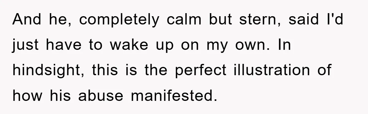 And he, completely calm but stern, said I'd just have to wake up on my own. In hindsight, this is the perfect illustration of how his abuse manifested.