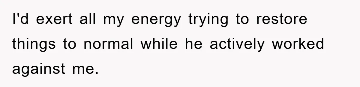 I'd exert all my energy trying to restore things to normal while he actively worked against me.