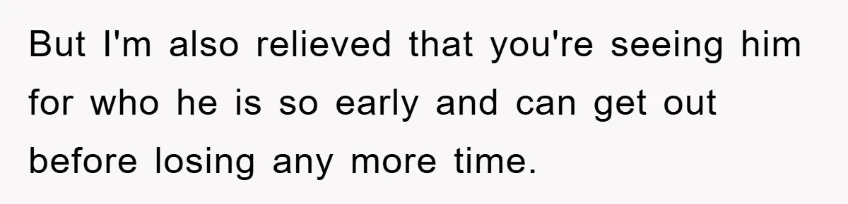 But I'm also relieved that you're seeing him for who he is so early and can get out before losing any more time.