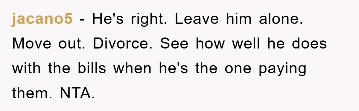 jacano5 − He's right. Leave him alone. Move out. Divorce. See how well he does with the bills when he's the one paying them. NTA.