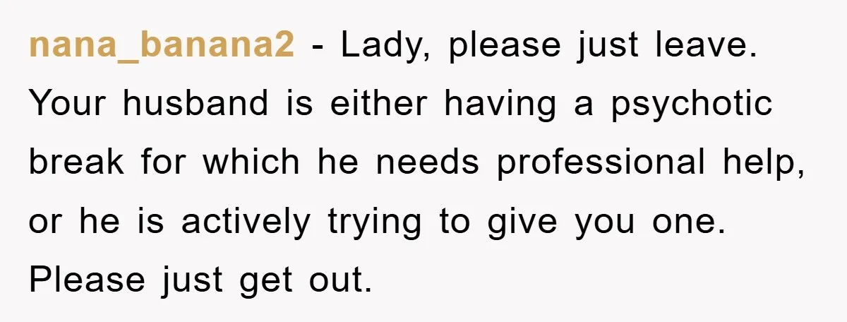 nana_banana2 − Lady, please just leave. Your husband is either having a psychotic break for which he needs professional help, or he is actively trying to give you one. Please...