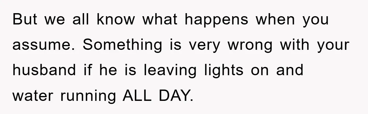 But we all know what happens when you assume. Something is very wrong with your husband if he is leaving lights on and water running ALL DAY.