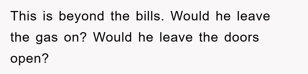 This is beyond the bills. Would he leave the gas on? Would he leave the doors open?