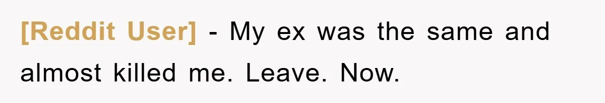 [Reddit User] − My ex was the same and almost killed me. Leave. Now.