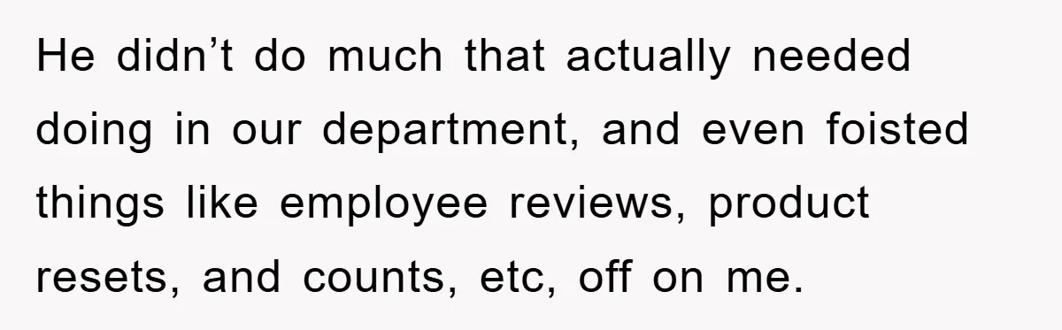He didn’t do much that actually needed doing in our department, and even foisted things like employee reviews, product resets, and counts, etc, off on me.