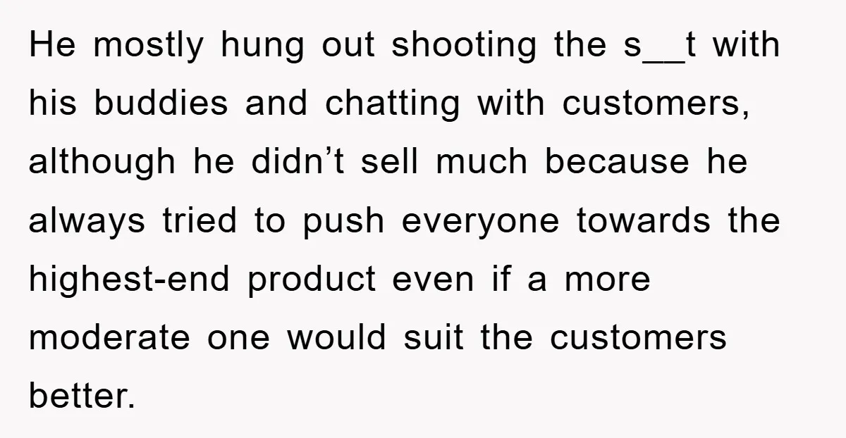 He mostly hung out shooting the s__t with his buddies and chatting with customers, although he didn’t sell much because he always tried to push everyone towards the highest-end product...