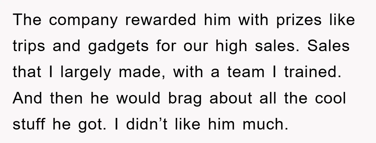 The company rewarded him with prizes like trips and gadgets for our high sales. Sales that I largely made, with a team I trained. And then he would brag about...