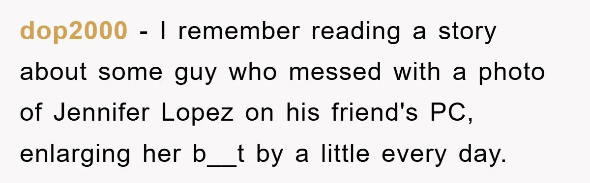 dop2000 − I remember reading a story about some guy who messed with a photo of Jennifer Lopez on his friend's PC, enlarging her b__t by a little every day.