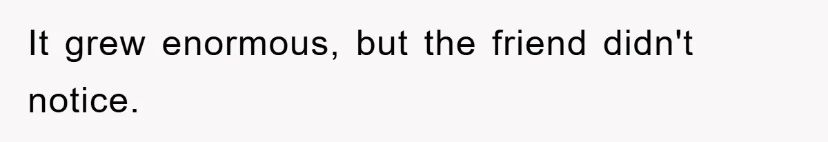 It grew enormous, but the friend didn't notice.