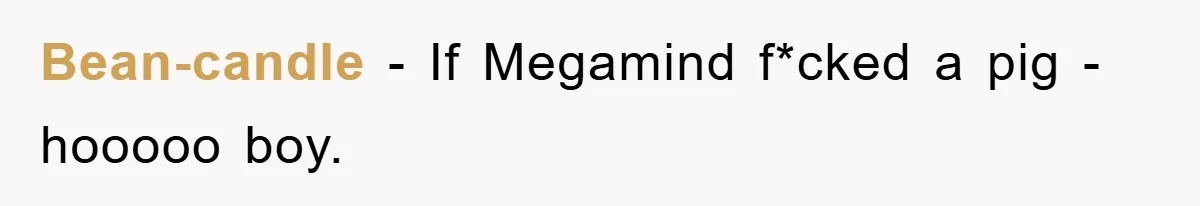 Bean-candle − If Megamind f*cked a pig - hooooo boy.