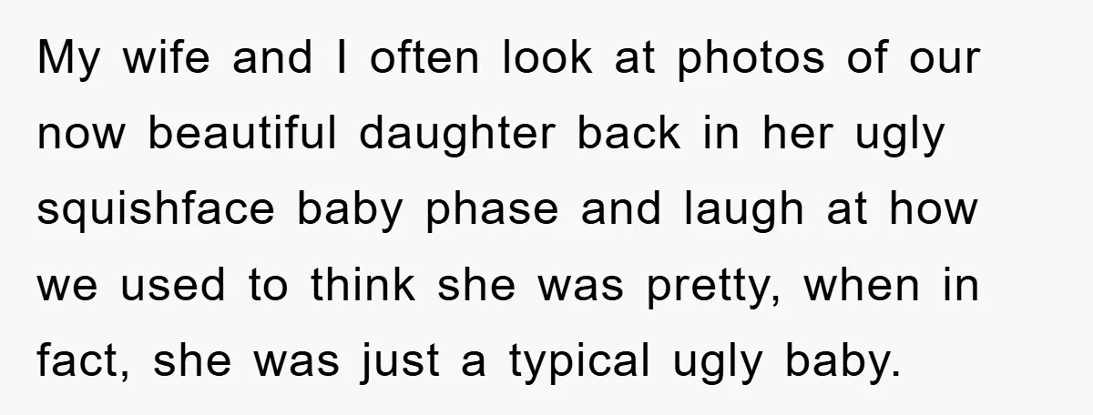My wife and I often look at photos of our now beautiful daughter back in her ugly squishface baby phase and laugh at how we used to think she was...