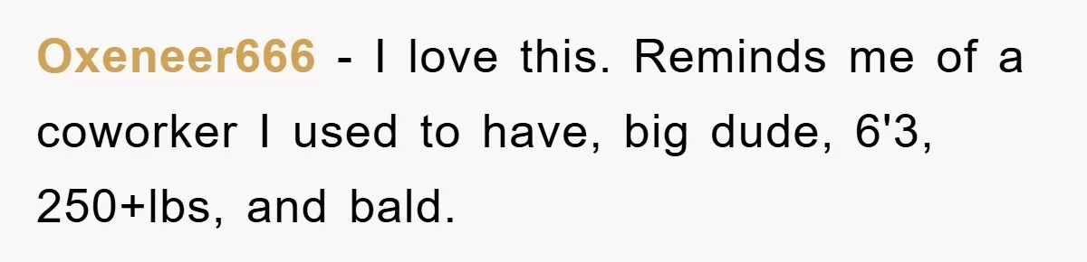 Oxeneer666 − I love this. Reminds me of a coworker I used to have, big dude, 6'3, 250+lbs, and bald.