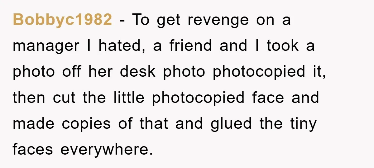 Bobbyc1982 − To get revenge on a manager I hated, a friend and I took a photo off her desk photo photocopied it, then cut the little photocopied face and...