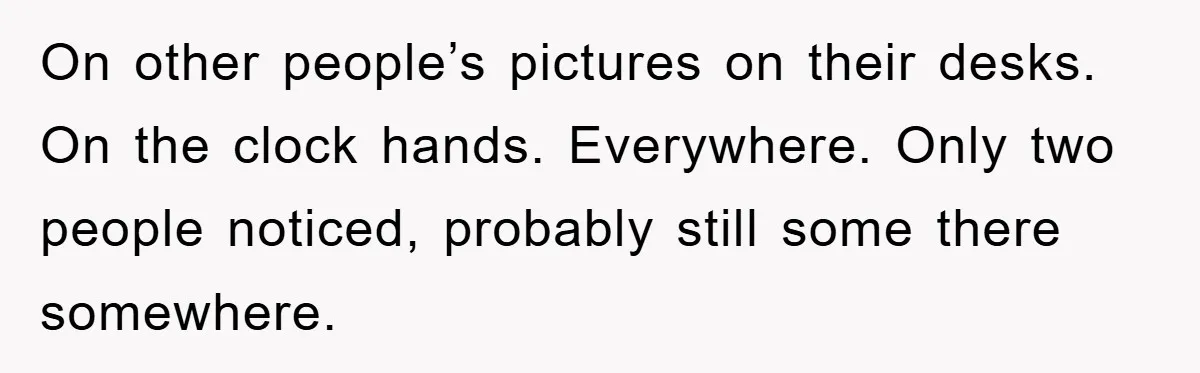On other people’s pictures on their desks. On the clock hands. Everywhere. Only two people noticed, probably still some there somewhere.